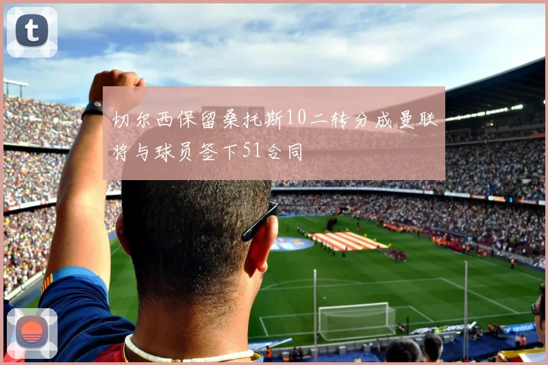 切尔西保留桑托斯10二转分成曼联将与球员签下51合同