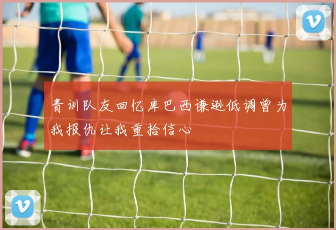 青训队友回忆库巴西谦逊低调曾为我报仇让我重拾信心