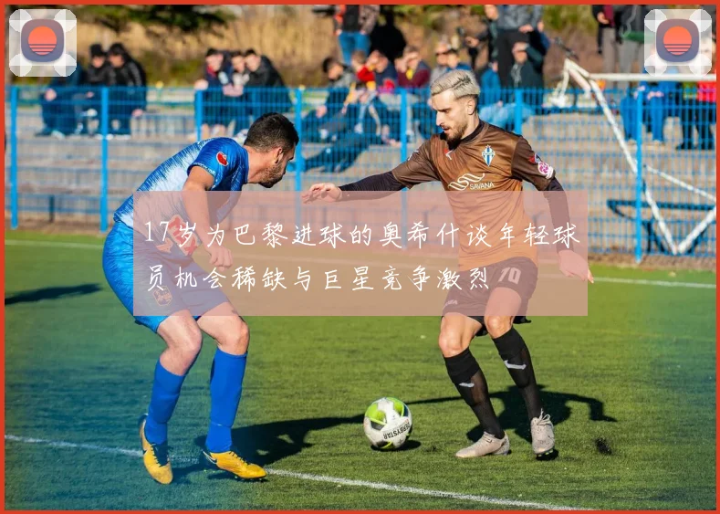 17岁为巴黎进球的奥希什谈年轻球员机会稀缺与巨星竞争激烈