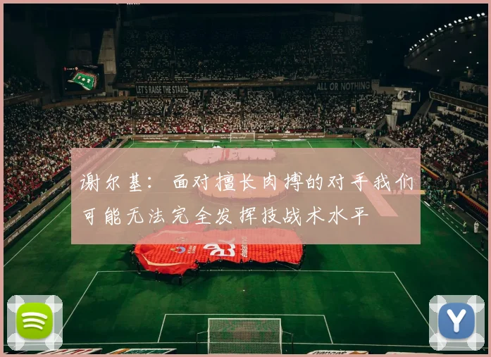 谢尔基：面对擅长肉搏的对手我们可能无法完全发挥技战术水平