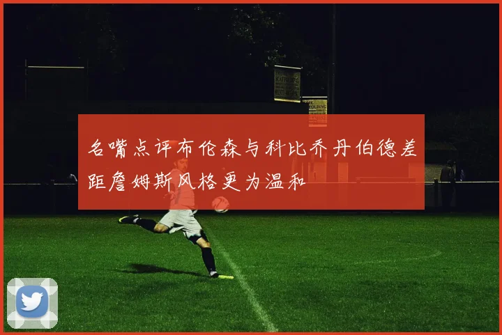 名嘴点评布伦森与科比乔丹伯德差距詹姆斯风格更为温和