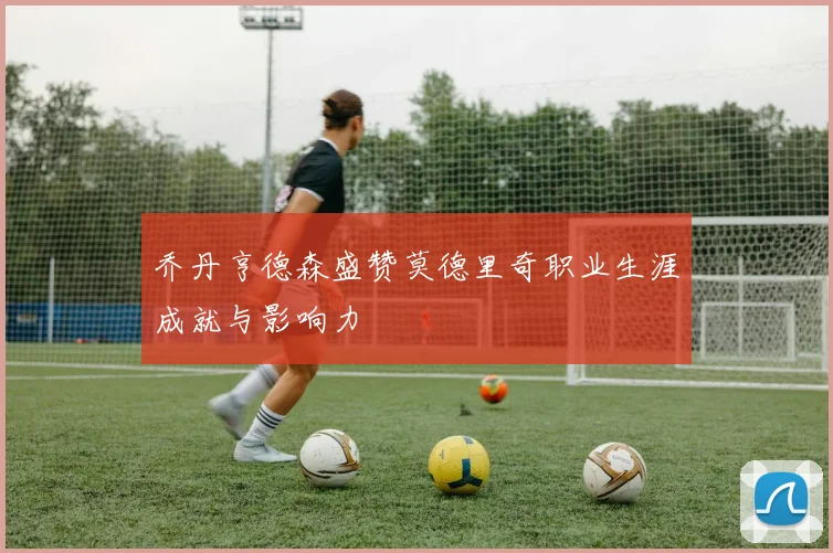 乔丹亨德森盛赞莫德里奇职业生涯成就与影响力