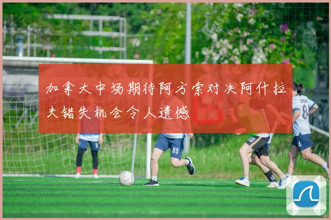 加拿大中场期待阿方索对决阿什拉夫错失机会令人遗憾
