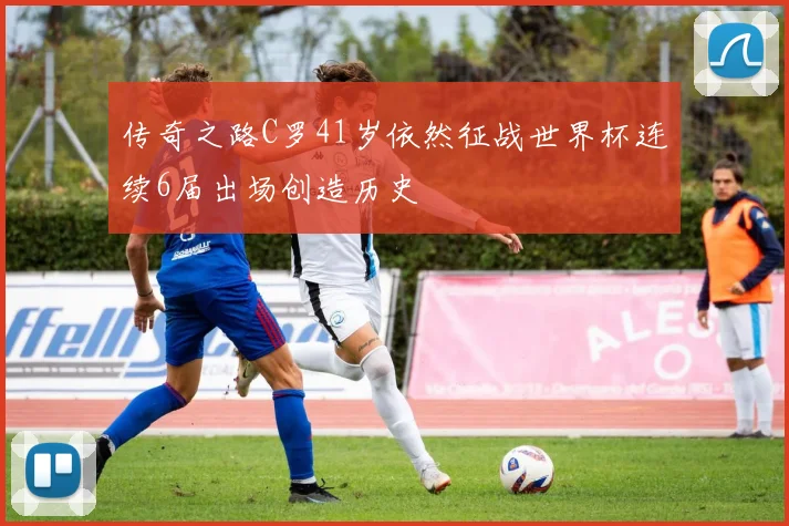 传奇之路C罗41岁依然征战世界杯连续6届出场创造历史