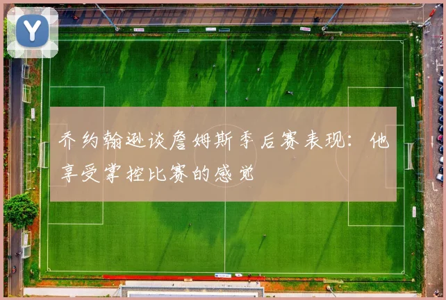 乔约翰逊谈詹姆斯季后赛表现：他享受掌控比赛的感觉