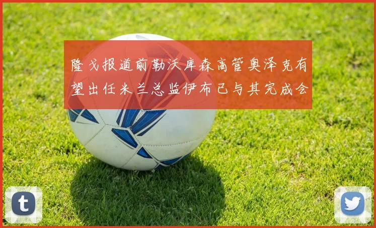 隆戈报道前勒沃库森高管奥泽克有望出任米兰总监伊布已与其完成会面
