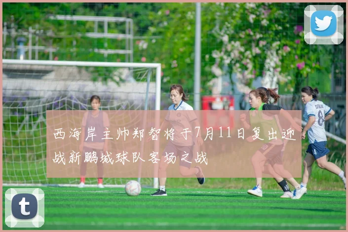 西海岸主帅郑智将于7月11日复出迎战新鹏城球队客场之战