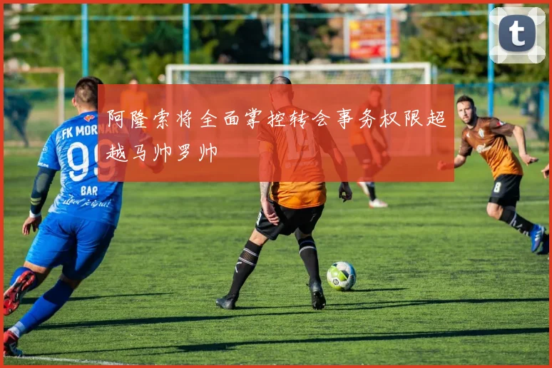 阿隆索将全面掌控转会事务权限超越马帅罗帅