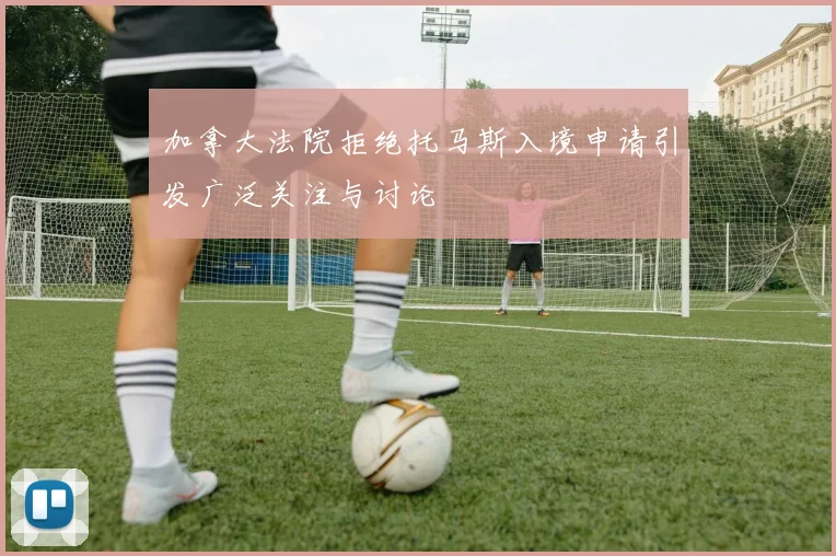 加拿大法院拒绝托马斯入境申请引发广泛关注与讨论