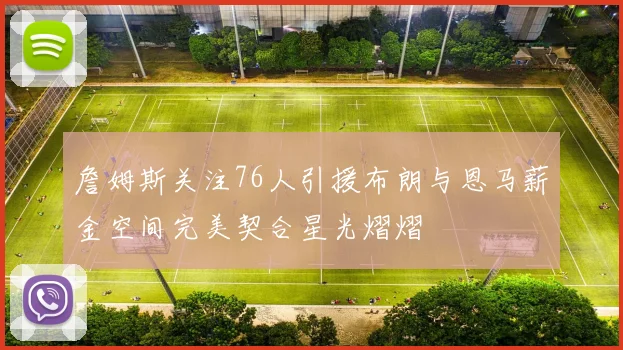 詹姆斯关注76人引援布朗与恩马薪金空间完美契合星光熠熠