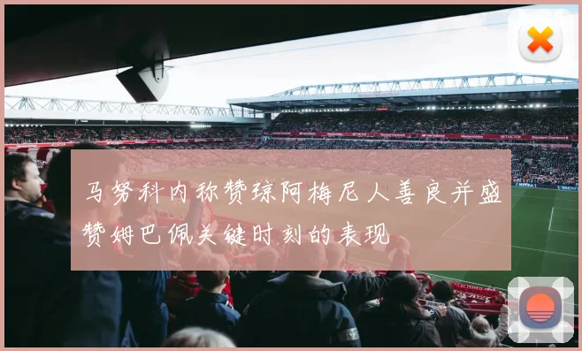 马努科内称赞琼阿梅尼人善良并盛赞姆巴佩关键时刻的表现