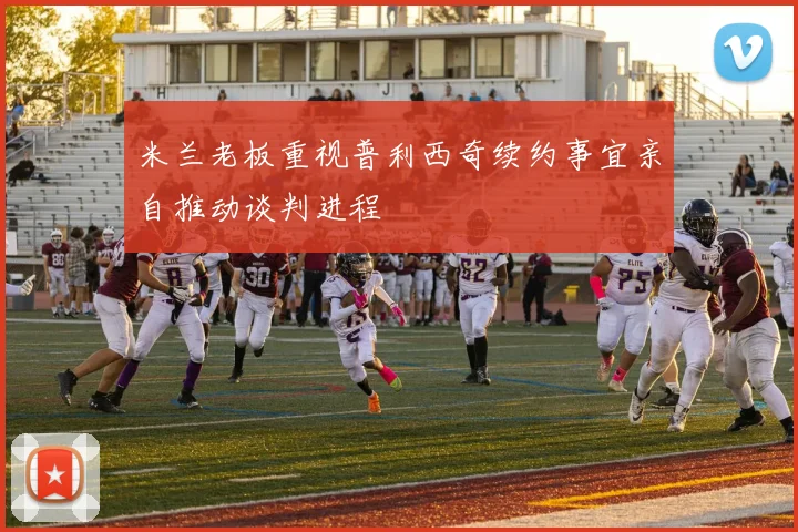米兰老板重视普利西奇续约事宜亲自推动谈判进程
