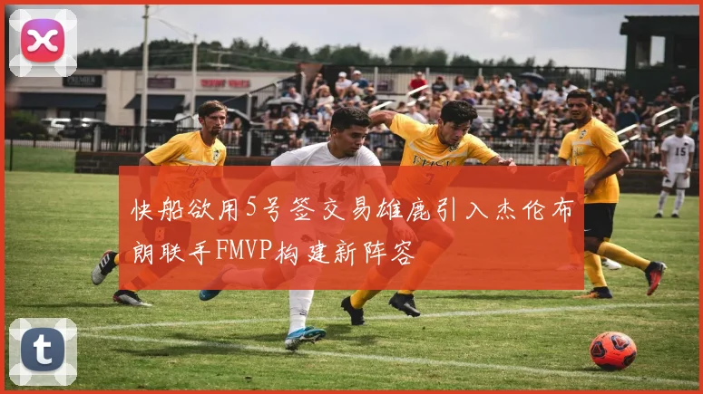 快船欲用5号签交易雄鹿引入杰伦布朗联手FMVP构建新阵容