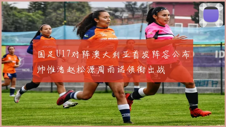 国足U17对阵澳大利亚首发阵容公布帅惟浩赵松源周雨诺领衔出战
