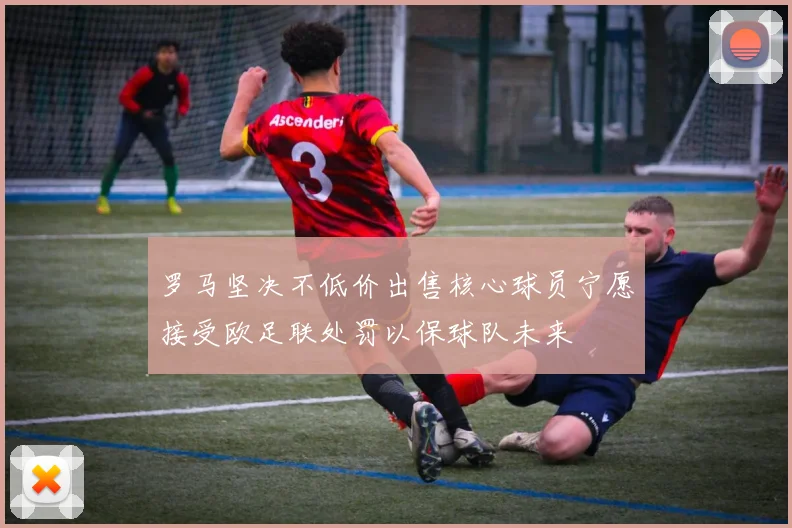 罗马坚决不低价出售核心球员宁愿接受欧足联处罚以保球队未来