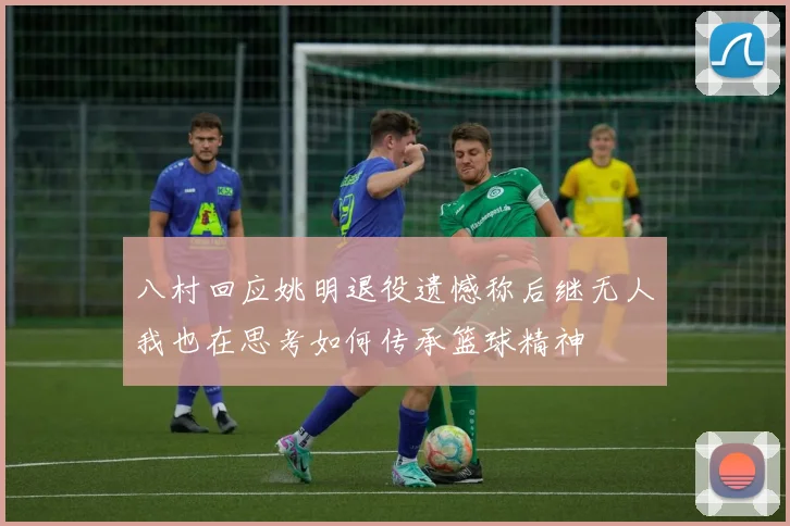 八村回应姚明退役遗憾称后继无人我也在思考如何传承篮球精神