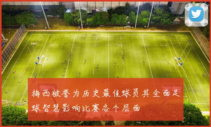 梅西被誉为历史最佳球员其全面足球智慧影响比赛各个层面